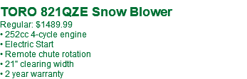 TORO 821QZE Snow Blower Regular: $1489.99 • 252cc 4-cycle engine • Electric Start • Remote chute rotation • 21" clearing width • 2 year warranty