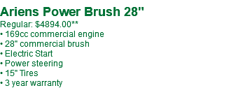  Ariens Power Brush 28" Regular: $4065.99 • 169cc commercial engine • 28" commercial brush • Electric Start • Power steering • 15" Tires • 3 year warranty