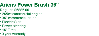  Ariens Power Brush 36" Regular: $6885.00 • 265cc commercial engine • 36" commercial brush • Electric Start • Power steering • 16" Tires • 3 year warranty