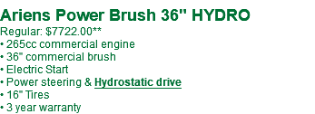  Ariens Power Brush 36" HYDRO Regular: $7722.00** • 265cc commercial engine • 36" commercial brush • Electric Start • Power steering & Hydrostatic drive • 16" Tires • 3 year warranty