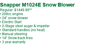 Snapper M1024E Snow Blower Regular: $1249.99 • 208cc engine • 24" snow blower • Electric Start • 2-Stage steel auger & impeller • Standard handles (no heat) • Manual steering • 14" Snow track tires • 3 year warranty