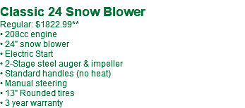  Classic 24 Snow Blower Regular: $1822.99** • 208cc engine • 24" snow blower • Electric Start • 2-Stage steel auger & impeller • Standard handles (no heat) • Manual steering • 13" Rounded tires • 3 year warranty