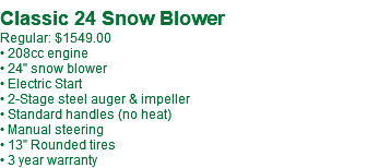 Classic 24 Snow Blower Regular: $1549.00 • 208cc engine • 24" snow blower • Electric Start • 2-Stage steel auger & impeller • Standard handles (no heat) • Manual steering • 13" Rounded tires • 3 year warranty