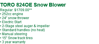  TORO 824OE Snow Blower Regular: $1709.00** • 252cc engine • 24" snow thrower • Electric Start • 2-Stage steel auger & impeller • Standard handles (no heat) • Manual steering • 15" Snow track tires • 3 year warranty