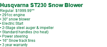  Husqvarna ST230 Snow Blower Regular: $1999.99** • 291cc engine • 30" snow blower • Electric Start • 2-Stage steel auger & impeller • Standard handles (no heat) • Power steering • 16" Snow track tires • 3 year warranty