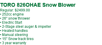 TORO 826OHAE Snow Blower Regular: $2499.00 • 252cc engine • 26" snow thrower • Electric Start • 2-Stage steel auger & impeller • Heated handles • Manual steering • 15" Snow track tires • 3 year warranty