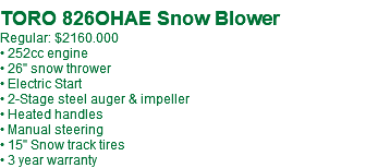  TORO 826OHAE Snow Blower Regular: $2160.000 • 252cc engine • 26" snow thrower • Electric Start • 2-Stage steel auger & impeller • Heated handles • Manual steering • 15" Snow track tires • 3 year warranty