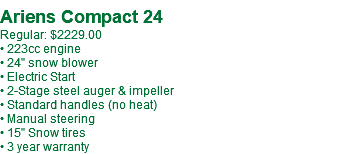 Ariens Compact 24 Regular: $2229.00 • 223cc engine • 24" snow blower • Electric Start • 2-Stage steel auger & impeller • Standard handles (no heat) • Manual steering • 15" Snow tires • 3 year warranty
