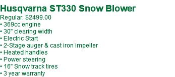 Husqvarna ST330 Snow Blower Regular: $2499.00 • 369cc engine • 30" clearing width • Electric Start • 2-Stage auger & cast iron impeller • Heated handles • Power steering • 16" Snow track tires • 3 year warranty