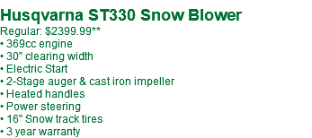  Husqvarna ST330 Snow Blower Regular: $2249.99 • 369cc engine • 30" clearing width • Electric Start • 2-Stage auger & cast iron impeller • Heated handles • Power steering • 16" Snow track tires • 3 year warranty