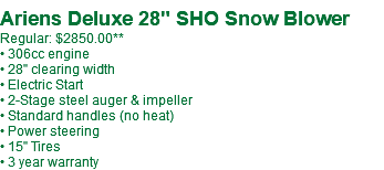  Ariens Deluxe 28" SHO Snow Blower Regular: $2677.99 • 306cc engine • 28" clearing width • Electric Start • 2-Stage steel auger & impeller • Standard handles (no heat) • Power steering • 15" Tires • 3 year warranty