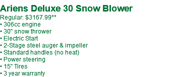  Ariens Deluxe 30 Snow Blower Regular: $2975.99 • 306cc engine • 30" snow thrower • Electric Start • 2-Stage steel auger & impeller • Standard handles (no heat) • Power steering • 15" Tires • 3 year warranty