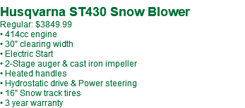  Husqvarna ST430 Snow Blower Regular: $3449.99 • 414cc engine • 30" clearing width • Electric Start • 2-Stage auger & cast iron impeller • Heated handles • Hydrostatic drive & Power steering • 16" Snow track tires • 3 year warranty