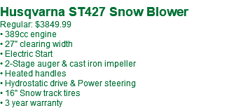 Husqvarna ST427 Snow Blower Regular: $3849.99 • 389cc engine • 27" clearing width • Electric Start • 2-Stage auger & cast iron impeller • Heated handles • Hydrostatic drive & Power steering • 16" Snow track tires • 3 year warranty