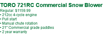  TORO 721RC Commercial Snow Blower Regular: $1159.99 • 212cc 4-cycle engine • Pull start • Manual chute rotation • 21" Commercial grade paddles • 2 year warranty