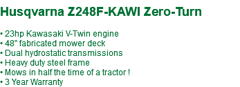  Husqvarna Z248F-KAWI Zero-Turn • 23hp Kawasaki V-Twin engine • 48" fabricated mower deck • Dual hydrostatic transmissions • Heavy duty steel frame • Mows in half the time of a tractor ! • 3 Year Warranty