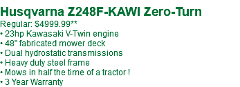  Husqvarna Z248F-KAWI Zero-Turn Regular: $5099.99** • 23hp Kawasaki V-Twin engine • 48" fabricated mower deck • Dual hydrostatic transmissions • Heavy duty steel frame • Mows in half the time of a tractor ! • 3 Year Warranty