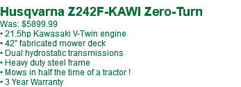 &nbsp;Husqvarna Z242F-KAWI Zero-Turn Was: $5899.99 • 21.5hp Kawasaki V-Twin engine • 42" fabricated mower deck • Dual hydrostatic transmissions • Heavy duty steel frame • Mows in half the time of a tractor ! • 3 Year Warranty
