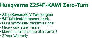  Husqvarna Z254F-KAWI Zero-Turn • 23hp Kawasaki V-Twin engine • 54" fabricated mower deck • Dual hydrostatic transmissions • Heavy duty steel frame • Mows in half the time of a tractor ! • 3 Year Warranty