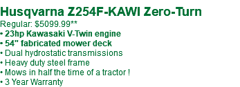  Husqvarna Z254F-KAWI Zero-Turn Regular: $5099.99** • 23hp Kawasaki V-Twin engine • 54" fabricated mower deck • Dual hydrostatic transmissions • Heavy duty steel frame • Mows in half the time of a tractor ! • 3 Year Warranty
