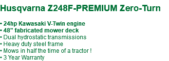  Husqvarna Z248F-PREMIUM Zero-Turn • 24hp Kawasaki V-Twin engine • 48" fabricated mower deck • Dual hydrostatic transmissions • Heavy duty steel frame • Mows in half the time of a tractor ! • 3 Year Warranty