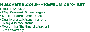  Husqvarna Z248F-PREMIUM Zero-Turn Regular: $5299.99** • 24hp Kawasaki V-Twin engine • 48" fabricated mower deck • Dual hydrostatic transmissions • Heavy duty steel frame • Mows in half the time of a tractor ! • 3 Year Warranty