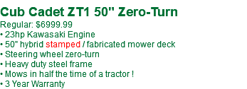  Cub Cadet ZT1 50" Zero-Turn Regular: $6999.99 • 23hp Kawasaki Engine • 50" hybrid stamped / fabricated mower deck • Steering wheel zero-turn • Heavy duty steel frame • Mows in half the time of a tractor ! • 3 Year Warranty