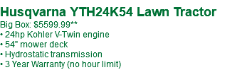  Husqvarna YTH24K54 Lawn Tractor Big Box: $5599.99** • 24hp Kohler V-Twin engine • 54" mower deck • Hydrostatic transmission • 3 Year Warranty (no hour limit)