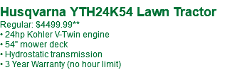  Husqvarna YTH24K54 Lawn Tractor Regular: $4499.99** • 24hp Kohler V-Twin engine • 54" mower deck • Hydrostatic transmission • 3 Year Warranty (no hour limit)