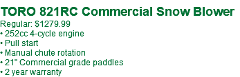  TORO 821RC Commercial Snow Blower Regular: $1279.99 • 252cc 4-cycle engine • Pull start • Manual chute rotation • 21" Commercial grade paddles • 2 year warranty