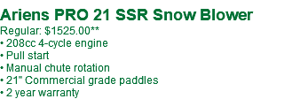  Ariens PRO 21 SSR Snow Blower Regular: $1525.00** • 208cc 4-cycle engine • Pull start • Manual chute rotation • 21" Commercial grade paddles • 2 year warranty