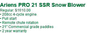  Ariens PRO 21 SSR Snow Blower Regular: $1610.00 • 208cc 4-cycle engine • Pull start • Remote chute rotation • 21" Commercial grade paddles • 2 year warranty