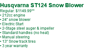  Husqvarna ST124 Snow Blower Regular: $1149.99** • 212cc engine • 24" snow blower • Electric Start • 2-Stage steel auger & impeller • Standard handles (no heat) • Manual steering • 13" Snow track tires • 3 year warranty