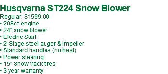 Husqvarna ST224 Snow Blower Regular: $1599.00 • 208cc engine • 24" snow blower • Electric Start • 2-Stage steel auger & impeller • Standard handles (no heat) • Power steering • 15" Snow track tires • 3 year warranty