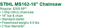  STIHL MS162-16" Chainsaw Regular: $309.99** • 1.6hp (30cc) chainsaw • 16" bar & chain • Standard starter • Powerhead weighs 9.9 lbs. • 2 Year Warranty*