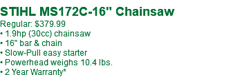 STIHL MS172C-16" Chainsaw Regular: $379.99 • 1.9hp (30cc) chainsaw • 16" bar & chain • Slow-Pull easy starter • Powerhead weighs 10.4 lbs. • 2 Year Warranty*