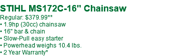  STIHL MS172C-16" Chainsaw Regular: $379.99** • 1.9hp (30cc) chainsaw • 16" bar & chain • Slow-Pull easy starter • Powerhead weighs 10.4 lbs. • 2 Year Warranty*