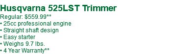  Husqvarna 525LST Trimmer Regular: $559.99** • 25cc professional engine • Straight shaft design • Easy starter • Weighs 9.7 lbs. • 4 Year Warranty**
