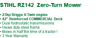  STIHL RZ142 Zero-Turn Mower • 23hp Briggs V-Twin engine • 42" Reinforced COMMERCIAL Deck • Dual hydrostatic transmissions • Heavy duty steel frame • Mows in half the time of a tractor ! • 3 Year Warranty