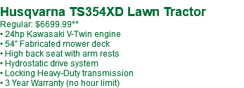  Husqvarna TS354XD Lawn Tractor Regular: $6699.99** • 24hp Kawasaki V-Twin engine • 54" Fabricated mower deck • High back seat with arm rests • Hydrostatic drive system • Locking Heavy-Duty transmission • 3 Year Warranty (no hour limit)