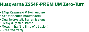  Husqvarna Z254F-PREMIUM Zero-Turn • 24hp Kawasaki V-Twin engine • 54" fabricated mower deck • Dual hydrostatic transmissions • Heavy duty steel frame • Mows in half the time of a tractor ! • 3 Year Warranty