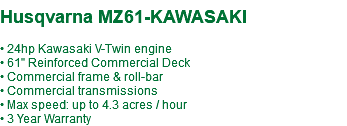  Husqvarna MZ61-KAWASAKI • 24hp Kawasaki V-Twin engine • 61" Reinforced Commercial Deck • Commercial frame & roll-bar • Commercial transmissions • Max speed: up to 4.3 acres / hour • 3 Year Warranty