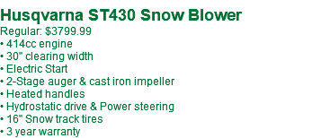  Husqvarna ST430 Snow Blower Regular: $3799.99 • 414cc engine • 30" clearing width • Electric Start • 2-Stage auger & cast iron impeller • Heated handles • Hydrostatic drive & Power steering • 16" Snow track tires • 3 year warranty