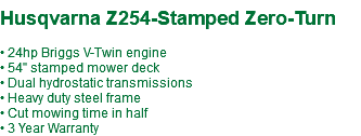 &nbsp;Husqvarna Z254-Stamped Zero-Turn • 24hp Briggs V-Twin engine • 54" stamped mower deck • Dual hydrostatic transmissions • Heavy duty steel frame • Cut mowing time in half • 3 Year Warranty
