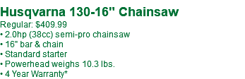 Husqvarna 130-16" Chainsaw Regular: $409.99 • 2.0hp (38cc) semi-pro chainsaw • 16" bar & chain • Standard starter • Powerhead weighs 10.3 lbs. • 4 Year Warranty*