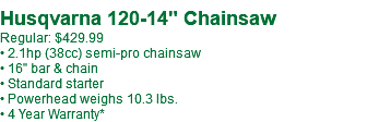 Husqvarna 120-14" Chainsaw Regular: $429.99 • 2.1hp (38cc) semi-pro chainsaw • 16" bar & chain • Standard starter • Powerhead weighs 10.3 lbs. • 4 Year Warranty*