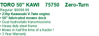 &nbsp;TORO 50" KAWI 75750 Zero-Turn Regular: $6099.99 • 23hp Kawasaki V-Twin engine • 50" fabricated mower deck • Dual hydrostatic transmissions • Heavy duty steel frame • Mows in half the time of a tractor ! • 3 Year Warranty