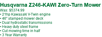 &nbsp;Husqvarna Z246-KAWI Zero-Turn Mower Was: $5374.99 • 21hp Kawasaki V-Twin engine • 46" stamped mower deck • Dual hydrostatic transmissions • Heavy duty steel frame • Cut mowing time in half • 3 Year Warranty