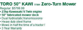 &nbsp;TORO 50" KAWI 77501 Zero-Turn Mower Regular: $5799.99 • 23hp Kawasaki V-Twin engine • 50" fabricated mower deck • Dual hydrostatic transmissions • Heavy duty steel frame • Mows in half the time of a tractor ! • 3 Year Warranty