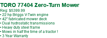 &nbsp;TORO 77404 Zero-Turn Mower Reg: $5399.99 • 22 hp Briggs V-Twin engine • 42" fabricated mower deck • Dual hydrostatic transmissions • Heavy duty steel frame • Mows in half the time of a tractor ! • 3 Year Warranty